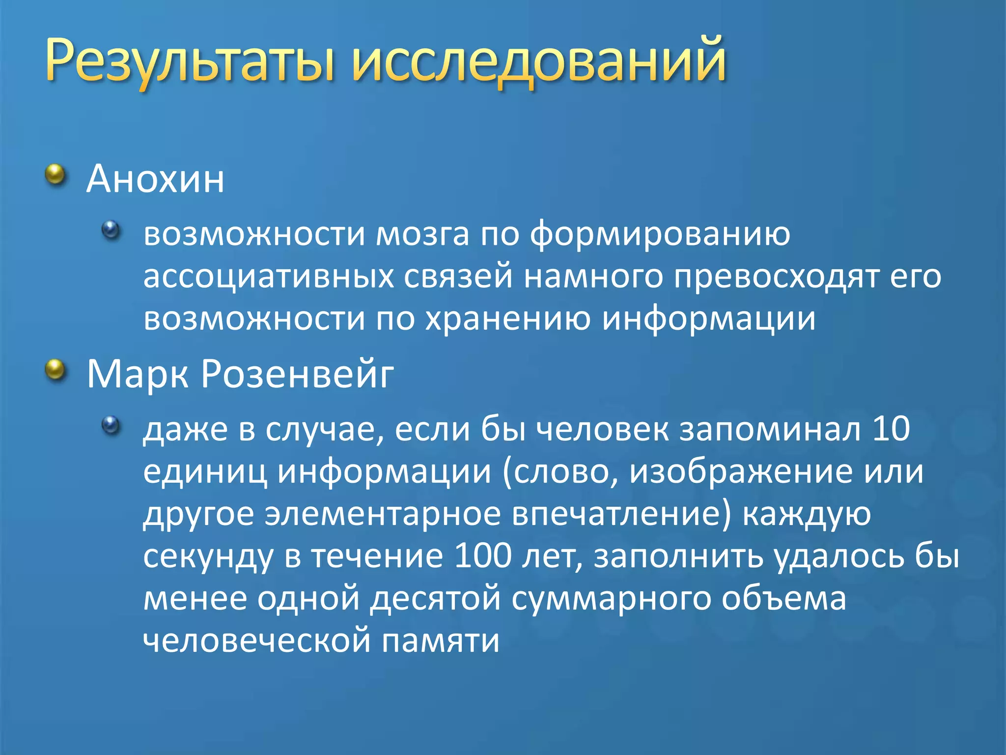 Результаты исследованийАнохинвозможности мозга по формированию ассоциативных связей намного превосходят его возможности по хранению информацииМарк Розенвейгдаже в случае, если бы человек запоминал 10 единиц информации (слово, изображение или другое элементарное впечатление) каждую секунду в течение 100 лет, заполнить удалось бы менее одной десятой суммарного объема человеческой памяти