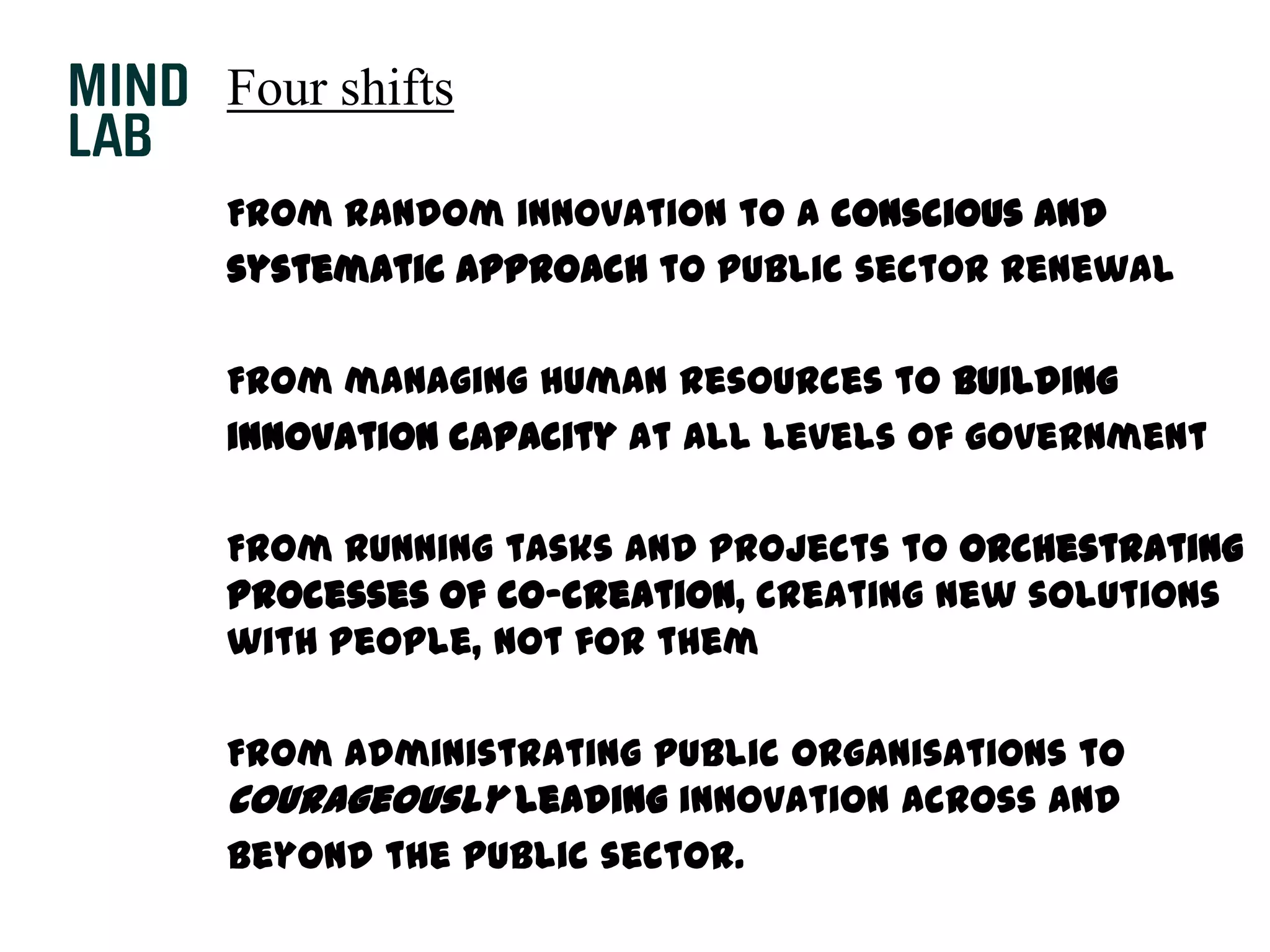 Four shifts	From random innovation to a conscious and	systematic approach to public sector renewal	From managing human resources to building	innovation capacity at all levels of government	From running tasks and projects to orchestrating processes of co-creation, creating new solutions with people, not for them	From administrating public organisations to courageously leading innovation across and	beyond the public sector.