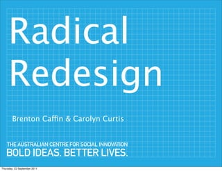 Radical
     Redesign
        Brenton Caffin & Carolyn Curtis


    THE AUSTRALIAN CENTRE FOR SOCIAL INNOVATION
   BOLD IDEAS. BETTER LIVES.
Thursday, 22 September 2011
 