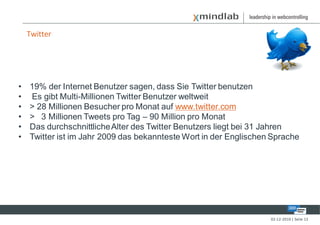Twitter




•   19% der Internet Benutzer sagen, dass Sie Twitter benutzen
•   Es gibt Multi-Millionen Twitter Benutzer weltweit
•   > 28 Millionen Besucher pro Monat auf www.twitter.com
•   > 3 Millionen Tweets pro Tag – 90 Million pro Monat
•   Das durchschnittliche Alter des Twitter Benutzers liegt bei 31 Jahren
•   Twitter ist im Jahr 2009 das bekannteste Wort in der Englischen Sprache




                                                                   02-12-2010 | Seite 12
 