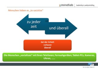 Menschen lieben es „to socialize“



                    zu jeder
                      zeit               und überall


                                 bei der Arbeit
                                    zuhause
                                     überall


Die Menschen „socializen“ mit Ihren Telefonen, Fernsehgeräten, Tablet-PCs, Kameras,
                                    Uhren, ……


                                                                        02-12-2010 | Seite 17
 
