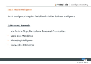 Social Media Intelligence

Social Intelligence integriert Social Media in Ihre Business Intelligence


Zuhören und Sammeln

   von Posts in Blogs, Nachrichten, Foren und Communities
• Social Buzz Monitoring
• Marketing Intelligence
• Competitive Intelligence




                                                                            02-12-2010 | Seite 26
 