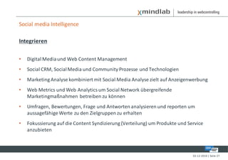 Social media Intelligence

Integrieren

•   Digital Media und Web Content Management
•   Social CRM, Social Media und Community Prozesse und Technologien
•   Marketing Analyse kombiniert mit Social Media Analyse zielt auf Anzeigenwerbung
•   Web Metrics und Web Analytics um Social Network übergreifende
    Marketingmaßnahmen betreiben zu können
•   Umfragen, Bewertungen, Frage und Antworten analysieren und reporten um
    aussagefähige Werte zu den Zielgruppen zu erhalten
•   Fokussierung auf die Content Syndizierung (Verteilung) um Produkte und Service
    anzubieten



                                                                             02-12-2010 | Seite 27
 