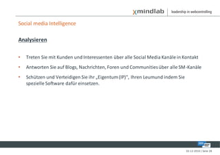 Social media Intelligence

Analysieren

•   Treten Sie mit Kunden und Interessenten über alle Social Media Kanäle in Kontakt
•   Antworten Sie auf Blogs, Nachrichten, Foren und Communities über alle SM-Kanäle
•   Schützen und Verteidigen Sie ihr „Eigentum (IP)“, Ihren Leumund indem Sie
    spezielle Software dafür einsetzen.




                                                                                02-12-2010 | Seite 28
 