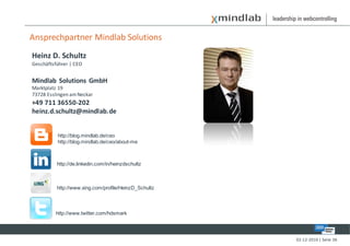 Ansprechpartner Mindlab Solutions
Heinz D. Schultz
Geschäftsführer | CEO


Mindlab Solutions GmbH
Marktplatz 19
73728 Esslingen am Neckar
+49 711 36550-202
heinz.d.schultz@mindlab.de


          http://blog.mindlab.de/ceo
          http://blog.mindlab.de/ceo/about-me



          http://de.linkedin.com/in/heinzdschultz



          http://www.xing.com/profile/HeinzD_Schultz



          http://www.twitter.com/hdsmark




                                                       02-12-2010 | Seite 36
 