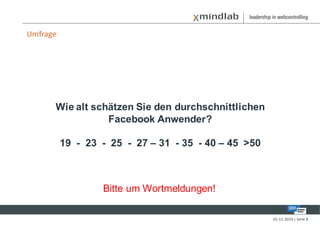 Umfrage




      Wie alt schätzen Sie den durchschnittlichen
                 Facebook Anwender?

          19 - 23 - 25 - 27 – 31 - 35 - 40 – 45 >50



                  Bitte um Wortmeldungen!

                                                      02-12-2010 | Seite 8
 