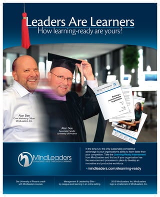 Leaders Are Learners 
How learning-ready are yours? 
In the long run, the only sustainable competitive 
advantage is your organization's ability to learn faster than 
your competition. Take the Learning-Ready Assessment 
from MindLeaders and find out if your organization has 
the resources and processes in place to develop an 
innovative and productive workforce. 
• mindleaders.com/elearning-ready 
Alan See 
Chief Marketing Officer 
MindLeaders, Inc. 
Get University of Phoenix credit 
with Mindleaders courses 
Alan See 
Associate Faculty 
University of Phoenix 
2012 MindLeaders, Inc. MindLeaders 
logo is a trademark of MindLeaders, Inc. 
Management & Leadership Elite – 
Ivy League-level learning in an online setting 

