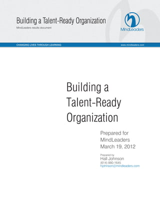 Building a 
Talent-Ready 
Organization 
Prepared for 
MindLeaders 
March 19, 2012 
Prepared by 
Hall Johnson 
(614) 880-1645 
hjohnson@mindleaders.com 
 