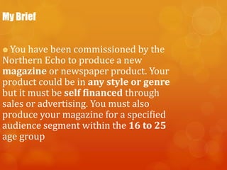 My Brief
 You have been commissioned by the
Northern Echo to produce a new
magazine or newspaper product. Your
product could be in any style or genre
but it must be self financed through
sales or advertising. You must also
produce your magazine for a specified
audience segment within the 16 to 25
age group
 