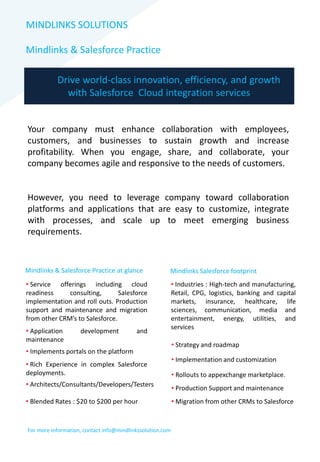 MINDLINKS SOLUTIONS
Mindlinks & Salesforce Practice
Drive world-class innovation, efficiency, and growth
with Salesforce Cloud integration services
Your company must enhance collaboration with employees,
customers, and businesses to sustain growth and increase
profitability. When you engage, share, and collaborate, your
company becomes agile and responsive to the needs of customers.
However, you need to leverage company toward collaboration
platforms and applications that are easy to customize, integrate
with processes, and scale up to meet emerging business
requirements.
Mindlinks & Salesforce Practice at glance
• Service offerings including cloud
readiness consulting, Salesforce
implementation and roll outs. Production
support and maintenance and migration
from other CRM’s to Salesforce.
• Application development and
maintenance
• Implements portals on the platform
• Rich Experience in complex Salesforce
deployments.
• Architects/Consultants/Developers/Testers
• Blended Rates : $20 to $200 per hour
Mindlinks Salesforce footprint
• Industries : High-tech and manufacturing,
Retail, CPG, logistics, banking and capital
markets, insurance, healthcare, life
sciences, communication, media and
entertainment, energy, utilities, and
services
• Strategy and roadmap
• Implementation and customization
• Rollouts to appexchange marketplace.
• Production Support and maintenance
• Migration from other CRMs to Salesforce
For more information, contact info@mindlinkssolution.com
 