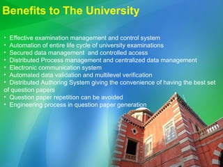 Benefits to The University Effective examination management and control system Automation of entire life cycle of university examinations Secured data management  and controlled access Distributed Process management and centralized data management Electronic communication system Automated data validation and multilevel verification  Distributed Authoring System giving the convenience of having the best set of question papers Question paper repetition can be avoided Engineering process in question paper generation 