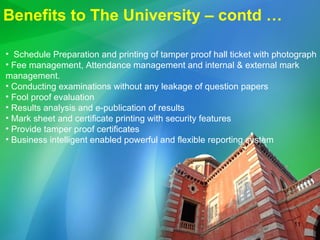 Benefits to The University – contd … Schedule Preparation and printing of tamper proof hall ticket with photograph Fee management, Attendance management and internal & external mark management.  Conducting examinations without any leakage of question papers Fool proof evaluation  Results analysis and e-publication of results  Mark sheet and certificate printing with security features Provide tamper proof certificates Business intelligent enabled powerful and flexible reporting system 