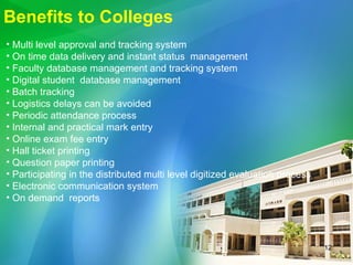 Benefits to Colleges Multi level approval and tracking system  On time data delivery and instant status  management Faculty database management and tracking system Digital student  database management Batch tracking Logistics delays can be avoided Periodic attendance process Internal and practical mark entry Online exam fee entry  Hall ticket printing Question paper printing Participating in the distributed multi level digitized evaluation process Electronic communication system On demand  reports  