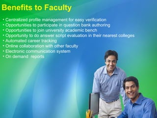 Benefits to Faculty Centralized profile management for easy verification Opportunities to participate in question bank authoring Opportunities to join university academic bench Opportunity to do answer script evaluation in their nearest colleges Automated career tracking  Online collaboration with other faculty Electronic communication system On demand  reports  