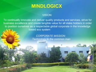 VISION:  To continually innovate and deliver quality products and services, strive for business excellence and create tangible value for all stake holders in order to position ourselves as a respectable global corporate in the knowledge based eco system  MINDLOGICX  CORPORATE MISSION:  Technology to the common man 