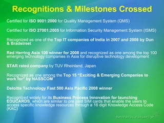 Recognitions & Milestones Crossed Certified for  ISO 9001:2000  for Quality Management System (QMS) Certified for  ISO 27001:2005  for Information Security Management System (ISMS) Recognized as one of the  Top IT companies of India in 2007 and 2008 by Dun & Bradstreet Red Herring Asia 100 winner for 2008  and recognized as one among the top 100 emerging technology companies in Asia for disruptive technology development STAR rated company  by TUV Rheinland, Japan Recognized as one among the  Top 15 “Exciting & Emerging Companies to work for” by NASSCOM Deloitte Technology Fast 500 Asia Pacific 2008 winner  Recognized widely for its  Business Process Innovation for launching EDUCARDS , which are similar to pre paid SIM cards that enable the users to access specific knowledge resources through a 16 digit Knowledge Access Code (KAC)  