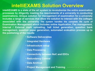 intelliEXAMS Solution Overview intelliEXAMS is a state of the art system to revolutionize the entire examination processes by diligently meeting the requirements of a university in conducting examinations.  Unique solution for management of examination for a university Includes a range of services that allow the solution to interact with the colleges associated with the university  The system handles the complete life cycle of  Examination Management which includes online Application, Fee management, Internal / External mark uploading, hall ticket generation, question bank management, question paper generation, automated evaluation process up to the publishing of the results   Software Deliverables  Integrated Hardware Infrastructure setup  Data Processing Connectivity between NoC and EDCs Redundancy Control Data Archival Project Management and Training 