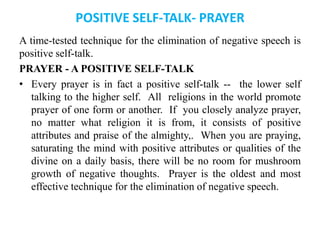 POSITIVE SELF-TALK- PRAYER
A time-tested technique for the elimination of negative speech is
positive self-talk.
PRAYER - A POSITIVE SELF-TALK
• Every prayer is in fact a positive self-talk -- the lower self
talking to the higher self. All religions in the world promote
prayer of one form or another. If you closely analyze prayer,
no matter what religion it is from, it consists of positive
attributes and praise of the almighty,. When you are praying,
saturating the mind with positive attributes or qualities of the
divine on a daily basis, there will be no room for mushroom
growth of negative thoughts. Prayer is the oldest and most
effective technique for the elimination of negative speech.
 