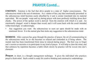 PRAYER Contd…
EMOTION: Emotion is the fuel that drive people to a state of higher consciousness. The
subconscious mind is the seat of emotions. As a matter of fact, any idea emotionally presented to
the subconscious mind becomes easily absorbed by it and is sooner translated into its material
equivalent. We see people weep and cry during prayer with tears profusely trickling down their
cheeks. The power of the spoken word is derived from the emotion with which it is said. An
emotionally charged word is sharper than sword, and it will come back with the result intended
wither knowingly or unknowingly.
• Any suggestion you want the subconscious to soon act upon should be made with an
emotional fervor. It is the eternal glue that sticks any suggestion to the subconscious mind.
REBIRTH: After a person has gone through the practice of prayer, the art of communicating to
the subconscious mind, he or she becomes so relaxed and contended as if being reborn. The
mental state has been transformed from tense to relaxed during prayer. The best way to forget
one’s worries or anxieties is to participate in any kind of prayer. It will help to clam the mind, and
that calmness by repetition becomes a habit which slowly by practice will be woven into one’s
character.
Prayer, in short, is a thought management technique. It gives the individual who practices
prayer a fresh mind. Such a mind is ready for creative thinking and constructive undertakings.
 