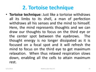 2. Tortoise technique
• Tortoise technique: Just like a tortoise withdraws
all its limbs to its shell, a man of perfection
withdraws all his senses and the mind to himself.
Here, the mind represents thoughts and we can
draw our thoughts to focus on the third eye or
the center spot between the eyebrows. The
thought energy is no longer dissipated as it is
focused on a focal spot and it will refresh the
mind to focus on the third eye to get maximum
relaxation. When thus relaxed respiration slows
down, enabling all the cells to attain maximum
rest.
5/21/2014 Madhusudan Rao.D.V. 19
 