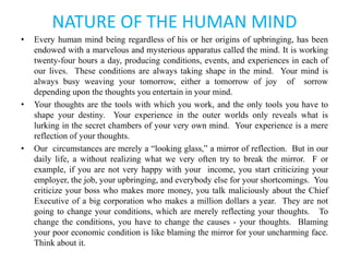 NATURE OF THE HUMAN MIND
• Every human mind being regardless of his or her origins of upbringing, has been
endowed with a marvelous and mysterious apparatus called the mind. It is working
twenty-four hours a day, producing conditions, events, and experiences in each of
our lives. These conditions are always taking shape in the mind. Your mind is
always busy weaving your tomorrow, either a tomorrow of joy of sorrow
depending upon the thoughts you entertain in your mind.
• Your thoughts are the tools with which you work, and the only tools you have to
shape your destiny. Your experience in the outer worlds only reveals what is
lurking in the secret chambers of your very own mind. Your experience is a mere
reflection of your thoughts.
• Our circumstances are merely a “looking glass,” a mirror of reflection. But in our
daily life, a without realizing what we very often try to break the mirror. F or
example, if you are not very happy with your income, you start criticizing your
employer, the job, your upbringing, and everybody else for your shortcomings. You
criticize your boss who makes more money, you talk maliciously about the Chief
Executive of a big corporation who makes a million dollars a year. They are not
going to change your conditions, which are merely reflecting your thoughts. To
change the conditions, you have to change the causes - your thoughts. Blaming
your poor economic condition is like blaming the mirror for your uncharming face.
Think about it.
 