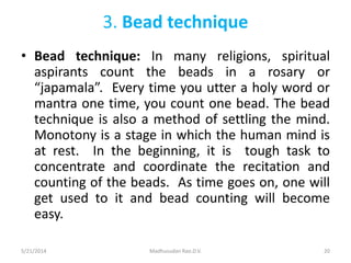 3. Bead technique
• Bead technique: In many religions, spiritual
aspirants count the beads in a rosary or
“japamala”. Every time you utter a holy word or
mantra one time, you count one bead. The bead
technique is also a method of settling the mind.
Monotony is a stage in which the human mind is
at rest. In the beginning, it is tough task to
concentrate and coordinate the recitation and
counting of the beads. As time goes on, one will
get used to it and bead counting will become
easy.
5/21/2014 Madhusudan Rao.D.V. 20
 