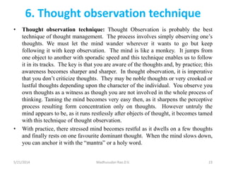 6. Thought observation technique
• Thought observation technique: Thought Observation is probably the best
technique of thought management. The process involves simply observing one’s
thoughts. We must let the mind wander wherever it wants to go but keep
following it with keep observation. The mind is like a monkey. It jumps from
one object to another with sporadic speed and this technique enables us to follow
it in its tracks. The key is that you are aware of the thoughts and, by practice; this
awareness becomes sharper and sharper. In thought observation, it is imperative
that you don’t criticize thoughts. They may be noble thoughts or very crooked or
lustful thoughts depending upon the character of the individual. You observe you
own thoughts as a witness as though you are not involved in the whole process of
thinking. Taming the mind becomes very easy then, as it sharpens the perceptive
process resulting form concentration only on thoughts. However untruly the
mind appears to be, as it runs restlessly after objects of thought, it becomes tamed
with this technique of thought observation.
• With practice, there stressed mind becomes restful as it dwells on a few thoughts
and finally rests on one favourite dominant thought. When the mind slows down,
you can anchor it with the “mantra” or a holy word.
5/21/2014 Madhusudan Rao.D.V. 23
 