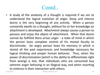 Contd..
• A study of the anatomy of a thought is required if we are to
understand the logical evolution of anger. Deep and intense
desire is the very beginning of any activity. When a person
constantly dwells on a thought, without his or her knowledge an
attachment is developed. Attachment always causes a person to
possess and enjoy the object of attachment. When that desire
cannot be fulfilled there arises anger - a state of mind in which
the person loses complete control of his mental faculty to
discriminate. An angry person loses his memory in which is
stored all the past experiences and knowledge necessary for
logical thinking and proper human behavior. Thus, when the
power of discrimination (which is the ability to differentiate right
from wrong) is lost, that individuals who are consumed buy
extreme anger behaving in an illogical way, and when resorting
to violence in their interaction with others.
Madhusudan Rao D.V.5/21/2013 29
 