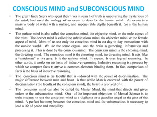 CONSCIOUS MIND and SUBCONSCIOUS MIND
• The great Hindu Seers who spent their lives in search of truth in uncovering the mysterious of
the mind, had used the analogy of an ocean to describe the human mind. An ocean is a
massive body of water with a surface, and impenetrable depths beneath it. So is the human
mind.
• The surface mind is also called the conscious mind, the objective mind, or the male aspect of
the mind. The deeper mind is called the subconscious mind, the objective mind, or the female
aspect of mind. Most of us use only the conscious mind in our day-to-day transactions with
the outside world. We use the sense organs and the brain in gathering information and
processing it. This is done by the conscious mind. The conscious mind is the choosing mind,
the directing mind. The conscious mind is the choosing mind, the directing mind. It acts like
a “watchman” at the gate. It is the rational mind. It argues. It uses logical reasoning. In
other words, it works on the basis of inductive reasoning. Inductive reasoning is a process by
which we compare facts to arrive at common elements binding them. In fact, comparison of
facts is the basis of inductive reasoning.
• The conscious mind is the faculty that is endowed with the power of discrimination. The
major difference between man and beast is that while Man is endowed with the power of
discrimination (the faculty of the conscious mind), the beast is deprived of it.
• The conscious mind can also be called the Master Mind, the mind that directs and gives
orders to the subconscious mind. One of the important objectives of Mental Science is to
train students to use the conscious mind as a vigilante or a guardian angel at the gate of the
mind. A perfect harmony between the conscious mind and the subconscious is necessary to
lead a life of peace and tranquility.
 