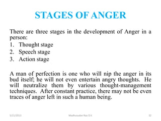 STAGES OF ANGER
There are three stages in the development of Anger in a
person:
1. Thought stage
2. Speech stage
3. Action stage
A man of perfection is one who will nip the anger in its
bud itself; he will not even entertain angry thoughts. He
will neutralize them by various thought-management
techniques. After constant practice, there may not be even
traces of anger left in such a human being.
Madhusudan Rao D.V.5/21/2013 32
 