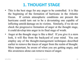 1. THOUGHT STAGE
• This is the best stage for any anger to be controlled. It is like
the beginning of the formation of hurricane in the Atlantic
Ocean. If certain atmospheric conditions are present the
hurricane could turn out to be a devastating one capable of
inflicting untold damage on its victims. Similarly, if we do not
check the progressive formation of anger at the thought stage,
it could develop into anger in its final stage of wrath.
• Anger at the thought stage is like a thief. If you give it a stern
look, it will flee from the backyard of your mind. You can
employ any of the thought-management techniques described
earlier to remove the traces of anger from the realm of thought.
More important, be aware of when you are getting angry, and
this awareness alone can remove traces of anger.
Madhusudan Rao D.V.5/21/2013 33
 