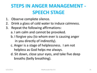 STEPS IN ANGER MANAGEMENT -
SPEECH STAGE
1. Observe complete silence.
2. Drink a glass of cold water to induce calmness.
3. Repeat the following affirmations:
a. I am calm and cannot be provoked.
b. I forgive you (to whom ever is causing anger
in you directly of indirectly).
c. Anger is a stage of helplessness. I am not
helpless as God helps me always.
d. Sit down, close your eyes, and take five deep
breaths (belly breathing).
Madhusudan Rao D.V.5/21/2013 35
 