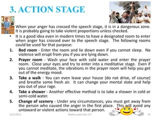 3. ACTION STAGE
• When your anger has crossed the speech stage, it is in a dangerous zone.
It is probably going to take violent proportions unless checked.
• It is a good idea even in modern times to have a designated room to enter
when anger has crossed over to the speech stage. The following rooms
could be used for that purpose:
1. Bed room - Enter the room and lie down even if you cannot sleep. No
violence will erupt from you if you are lying down.
2. Prayer room - Wash your face with cold water and enter the prayer
room. Close your eyes and try to enter into a meditative stage. Even if
you cannot meditate, the vibrations in the prayer room will help you get
out of the energy mood.
3. Take a walk - You can even leave your house (do not drive, of course)
and breathe some fresh air. It can change your mental state and help
you out of your rage.
4. Take a shower - Another effective method is to take a shower in cold or
semi-cold water.
5. Change of scenery - Under any circumstances, you must get away from
the person who caused the anger in the first place. This will avoid any
untoward or violent actions toward that person.
Madhusudan Rao D.V.5/21/2013 36
 