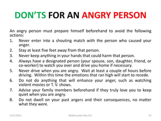 DON’TS FOR AN ANGRY PERSON
An angry person must prepare himself beforehand to avoid the following
actions:
1. Never enter into a shouting match with the person who caused your
anger.
2. Stay at least five feet away from that person.
3. Never keep anything in your hands that could harm that person.
4. Always have a designated person (your spouse, son, daughter, friend, or
co-worker) to watch you over and drive you home if necessary.
5. Never drive when you are angry. Wait at least a couple of hours before
driving. Within this time the emotions that ran high will start to recede.
6. Do not do anything that will enhance your anger, such as watching
violent movies or T. V. shows.
7. Advise your family members beforehand if they truly love you to keep
quiet when you are angry.
8. Do not dwell on your past angers and their consequences, no matter
what they were.
Madhusudan Rao D.V.5/21/2013 37
 
