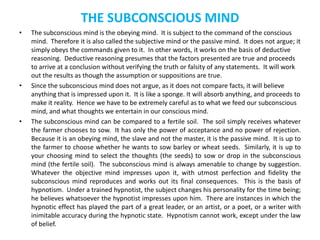 THE SUBCONSCIOUS MIND
• The subconscious mind is the obeying mind. It is subject to the command of the conscious
mind. Therefore it is also called the subjective mind or the passive mind. It does not argue; it
simply obeys the commands given to it. In other words, it works on the basis of deductive
reasoning. Deductive reasoning presumes that the factors presented are true and proceeds
to arrive at a conclusion without verifying the truth or falsity of any statements. It will work
out the results as though the assumption or suppositions are true.
• Since the subconscious mind does not argue, as it does not compare facts, it will believe
anything that is impressed upon it. It is like a sponge. It will absorb anything, and proceeds to
make it reality. Hence we have to be extremely careful as to what we feed our subconscious
mind, and what thoughts we entertain in our conscious mind.
• The subconscious mind can be compared to a fertile soil. The soil simply receives whatever
the farmer chooses to sow. It has only the power of acceptance and no power of rejection.
Because it is an obeying mind, the slave and not the master, it is the passive mind. It is up to
the farmer to choose whether he wants to sow barley or wheat seeds. Similarly, it is up to
your choosing mind to select the thoughts (the seeds) to sow or drop in the subconscious
mind (the fertile soil). The subconscious mind is always amenable to change by suggestion.
Whatever the objective mind impresses upon it, with utmost perfection and fidelity the
subconscious mind reproduces and works out its final consequences. This is the basis of
hypnotism. Under a trained hypnotist, the subject changes his personality for the time being;
he believes whatsoever the hypnotist impresses upon him. There are instances in which the
hypnotic effect has played the part of a great leader, or an artist, or a poet, or a writer with
inimitable accuracy during the hypnotic state. Hypnotism cannot work, except under the law
of belief.
 