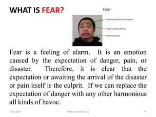 WHAT IS FEAR?
Fear is a feeling of alarm. It is an emotion
caused by the expectation of danger, pain, or
disaster. Therefore, it is clear that the
expectation or awaiting the arrival of the disaster
or pain itself is the culprit. If we can replace the
expectation of danger with any other harmonious
all kinds of havoc.
5/21/2014 Madhusudan Rao D.V. 41
 