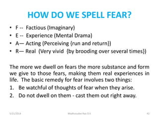 HOW DO WE SPELL FEAR?
• F -- Factious (Imaginary)
• E -- Experience (Mental Drama)
• A— Acting (Perceiving {run and return})
• R— Real (Very vivid {by brooding over several times})
The more we dwell on fears the more substance and form
we give to those fears, making them real experiences in
life. The basic remedy for fear involves two things:
1. Be watchful of thoughts of fear when they arise.
2. Do not dwell on them - cast them out right away.
5/21/2014 Madhusudan Rao D.V. 42
 