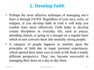 1. Develop Faith
• Perhaps the most effective technique of managing one’s
fears is through FAITH. Regardless of your race, color, or
religion, if you develop faith in God it will help you
combat fears more effectively. Faith helps to develop
certain disciplines in everyday life, such as prayer,
attending church, or going to a mosque on a regular basis
which in turn converts them into mentally strong people.
• A category of people happens to stumble upon the
principles of faith due to tragic personal experiences,
which opened their inner eyes to look at life from a totally
different perspective. They, too, become successful in
managing their fears on a day-to day basis.
5/21/2014 Madhusudan Rao D.V. 44
 