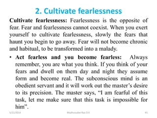 2. Cultivate fearlessness
Cultivate fearlessness: Fearlessness is the opposite of
fear. Fear and fearlessness cannot coexist. When you exert
yourself to cultivate fearlessness, slowly the fears that
haunt you begin to go away. Fear will not become chronic
and habitual, to be transformed into a malady.
• Act fearless and you become fearless: Always
remember, you are what you think. If you think of your
fears and dwell on them day and night they assume
form and become real. The subconscious mind is an
obedient servant and it will work out the master’s desire
to its precision. The master says, “I am fearful of this
task, let me make sure that this task is impossible for
him”.
5/21/2014 Madhusudan Rao D.V. 45
 