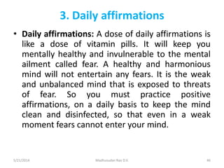 3. Daily affirmations
• Daily affirmations: A dose of daily affirmations is
like a dose of vitamin pills. It will keep you
mentally healthy and invulnerable to the mental
ailment called fear. A healthy and harmonious
mind will not entertain any fears. It is the weak
and unbalanced mind that is exposed to threats
of fear. So you must practice positive
affirmations, on a daily basis to keep the mind
clean and disinfected, so that even in a weak
moment fears cannot enter your mind.
5/21/2014 Madhusudan Rao D.V. 46
 