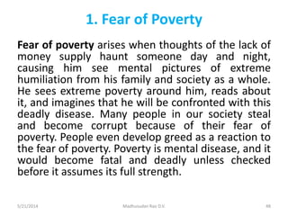 1. Fear of Poverty
Fear of poverty arises when thoughts of the lack of
money supply haunt someone day and night,
causing him see mental pictures of extreme
humiliation from his family and society as a whole.
He sees extreme poverty around him, reads about
it, and imagines that he will be confronted with this
deadly disease. Many people in our society steal
and become corrupt because of their fear of
poverty. People even develop greed as a reaction to
the fear of poverty. Poverty is mental disease, and it
would become fatal and deadly unless checked
before it assumes its full strength.
5/21/2014 Madhusudan Rao D.V. 48
 