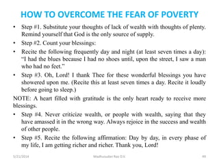 HOW TO OVERCOME THE FEAR OF POVERTY
• Step #1. Substitute your thoughts of lack of wealth with thoughts of plenty.
Remind yourself that God is the only source of supply.
• Step #2. Count your blessings:
• Recite the following frequently day and night (at least seven times a day):
“I had the blues because I had no shoes until, upon the street, I saw a man
who had no feet.”
• Step #3. Oh, Lord! I thank Thee for these wonderful blessings you have
showered upon me. (Recite this at least seven times a day. Recite it loudly
before going to sleep.)
NOTE: A heart filled with gratitude is the only heart ready to receive more
blessings.
• Step #4. Never criticize wealth, or people with wealth, saying that they
have amassed it in the wrong way. Always rejoice in the success and wealth
of other people.
• Step #5. Recite the following affirmation: Day by day, in every phase of
my life, I am getting richer and richer. Thank you, Lord!
5/21/2014 Madhusudan Rao D.V. 49
 