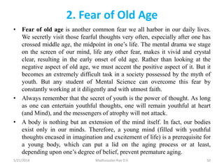 2. Fear of Old Age
• Fear of old age is another common fear we all harbor in our daily lives.
We secretly visit those fearful thoughts very often, especially after one has
crossed middle age, the midpoint in one’s life. The mental drama we stage
on the screen of our mind, life any other fear, makes it vivid and crystal
clear, resulting in the early onset of old age. Rather than looking at the
negative aspect of old age, we must accent the positive aspect of it. But it
becomes an extremely difficult task in a society possessed by the myth of
youth. But any student of Mental Science can overcome this fear by
constantly working at it diligently and with utmost faith.
• Always remember that the secret of youth is the power of thought. As long
as one can entertain youthful thoughts, one will remain youthful at heart
(and Mind), and the messengers of atrophy will not attack.
• A body is nothing but an extension of the mind itself. In fact, our bodies
exist only in our minds. Therefore, a young mind (filled with youthful
thoughts encased in imagination and excitement of life) is a prerequisite for
a young body, which can put a lid on the aging process or at least,
depending upon one’s degree of belief, prevent premature aging.
5/21/2014 Madhusudan Rao D.V. 50
 