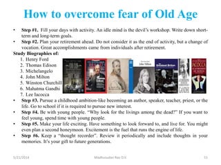 How to overcome fear of Old Age
• Step #1. Fill your days with activity. An idle mind is the devil’s workshop. Write down short-
term and long-term goals.
• Step #2. Plan your retirement ahead. Do not consider it as the end of activity, but a change of
vocation. Great accomplishments came from individuals after retirement.
Study Biographies of:
1. Henry Ford
2. Thomas Edison
3. Michelangelo
4. John Milton
5. Winston Churchill
6. Mahatma Gandhi
7. Lee Iacocca
• Step #3. Pursue a childhood ambition-like becoming an author, speaker, teacher, priest, or the
life. Go to school if it is required to pursue new interest.
• Step #4. Be with young people. “Why look for the livings among the dead?” If you want to
feel young, spend time with young people.
• Step #5. Make your life exciting. Have something to look forward to, and live for. You might
even plan a second honeymoon. Excitement is the fuel that runs the engine of life.
• Step #6. Keep a “thought recorder”. Review it periodically and include thoughts in your
memories. It’s your gift to future generations.
5/21/2014 Madhusudan Rao D.V. 51
 