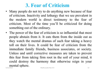 3. Fear of Criticism
• Many people do not try to do anything new because of fear
of criticism. Inactivity and lethargy that we see prevalent in
the modern world is direct testimony to the fear of
criticism. Most of the time you’ll be criticized for doing
something out of the ordinary.
• The power of the fear of criticism is so influential that most
people abstain from it. It eats them from the inside out as
they watch the mental dramas of such fear taking a heavy
toll on their lives. It could be fear of criticism from the
immediate family friends, business associates, or society.
Unless and until corrective measures are taken to prevent
this fear from taking firm root in the soil of your mind, it
could destroy the harmony that otherwise reign in your
mental sphere.5/21/2014 Madhusudan Rao D.V. 52
 