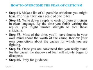 HOW TO OVERCOME THE FEAR OF CRITICISM
• Step #1. Make a list of all possible criticisms you might
hear. Prioritize them on a scale of one to ten.
• Step #2. Write down a reply to each of these criticisms
in clear language. By the time you finish writing the
replies, you might muster strength to face those
criticisms.
• Step #3. Most of the time, you’ll have doubts in your
own mind about the worth of the cause. Review your
own convictions about the causes for which you are
fighting.
• Step #4. Once you are convinced that you really stand
for the cause, the shadows of fear will slowly begin to
disappear.
• Step #5. Pray for guidance.
5/21/2014 Madhusudan Rao D.V. 53
 