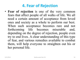 4. Fear of Rejection
• Fear of rejection is one of the very common
fears that affect people of all walks of life. We all
need a certain amount of acceptance from loved
ones and society as a whole to perform our best.
When such acceptance becomes rare and not
forthcoming life becomes miserable and,
depending on the degree of rejection, people even
try to end lives. A clear understanding of this type
of fear, and various remedies available to combat
them, will help everyone to straighten out his or
her personal life.
5/21/2014 Madhusudan Rao D.V. 54
 