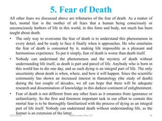 5. Fear of Death
All other fears we discussed above are tributaries of the fear of death. As a matter of
fact, mortal fear is the mother of all fears that a human being consciously or
unconsciously harbors of life in this world, in this form and body, not much has been
taught about death.
• The only way to overcome the fear of death is to understand this phenomenon in
every detail, and be ready to face it finally when it approaches. He who entertains
the fear of death is consumed by it, making life impossible as a pleasant and
harmonious experience. To put it simply, fear of death is worse than death itself.
• Nobody can understand the phenomenon and the mystery of death without
understanding life itself, as death is part and parcel of life. Anybody who is born in
this world has to die one day, and as such dying is an integral part of life. The only
uncertainty about death is when, where, and how it will happen. Since the scientific
community has shown an increased interest in thanatology (the study of death)
during the last couple of decades, we all can hope that there will be adequate
research and dissemination of knowledge in this darkest continent of enlightenment.
• Fear of death is not different from any other fears as it emanates from ignorance or
unfamiliarity. So the first and foremost important task in our effort to contain this
mortal fear is to be thoroughly familiarized with the process of dying as an integral
part of life itself. Nobody can understand death without understanding life, as the
former is an extension of the latter.5/21/2014 Madhusudan Rao D.V. 56
 