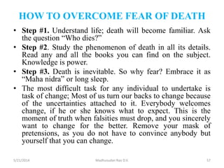 HOW TO OVERCOME FEAR OF DEATH
• Step #1. Understand life; death will become familiar. Ask
the question “Who dies?”
• Step #2. Study the phenomenon of death in all its details.
Read any and all the books you can find on the subject.
Knowledge is power.
• Step #3. Death is inevitable. So why fear? Embrace it as
“Maha nidra” or long sleep.
• The most difficult task for any individual to undertake is
task of change; Most of us turn our backs to change because
of the uncertainties attached to it. Everybody welcomes
change, if he or she knows what to expect. This is the
moment of truth when falsities must drop, and you sincerely
want to change for the better. Remove your mask of
pretensions, as you do not have to convince anybody but
yourself that you can change.
5/21/2014 Madhusudan Rao D.V. 57
 