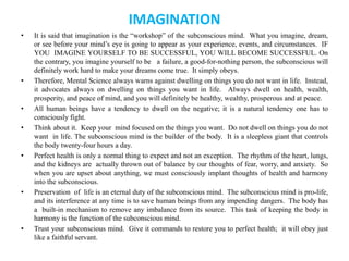 IMAGINATION
• It is said that imagination is the “workshop” of the subconscious mind. What you imagine, dream,
or see before your mind’s eye is going to appear as your experience, events, and circumstances. IF
YOU IMAGINE YOURSELF TO BE SUCCESSFUL, YOU WILL BECOME SUCCESSFUL. On
the contrary, you imagine yourself to be a failure, a good-for-nothing person, the subconscious will
definitely work hard to make your dreams come true. It simply obeys.
• Therefore, Mental Science always warns against dwelling on things you do not want in life. Instead,
it advocates always on dwelling on things you want in life. Always dwell on health, wealth,
prosperity, and peace of mind, and you will definitely be healthy, wealthy, prosperous and at peace.
• All human beings have a tendency to dwell on the negative; it is a natural tendency one has to
consciously fight.
• Think about it. Keep your mind focused on the things you want. Do not dwell on things you do not
want in life. The subconscious mind is the builder of the body. It is a sleepless giant that controls
the body twenty-four hours a day.
• Perfect health is only a normal thing to expect and not an exception. The rhythm of the heart, lungs,
and the kidneys are actually thrown out of balance by our thoughts of fear, worry, and anxiety. So
when you are upset about anything, we must consciously implant thoughts of health and harmony
into the subconscious.
• Preservation of life is an eternal duty of the subconscious mind. The subconscious mind is pro-life,
and its interference at any time is to save human beings from any impending dangers. The body has
a built-in mechanism to remove any imbalance from its source. This task of keeping the body in
harmony is the function of the subconscious mind.
• Trust your subconscious mind. Give it commands to restore you to perfect health; it will obey just
like a faithful servant.
 